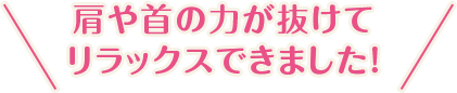 肩や首の力が抜けてリラックスできました！