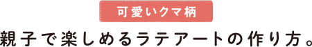 可愛いクマ柄 親子で楽しめるラテアートの作り方。