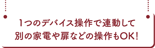1つのデバイス操作で連動して別の家電屋扉などの操作もOK!