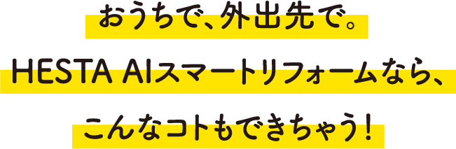 おうちで、外出先で。HESTA AIスマートリフォームなら、こんなコトもできちゃう！