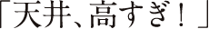 「天井、高すぎ！」