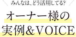 みんなは、どう活用してる？オーナー様の実例&VOICE