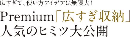 広すぎて、使い方アイデアは無限大！Premium「広すぎ収納」人気のヒミツ大公開
