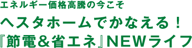エネルギー価格高騰の今こそヘスタホームでかなえる！『節電&省エネ』NEWライフ