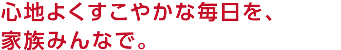 心地よくすこやかな毎日を、家族みんなで。