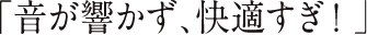 「音が響かず、快適すぎ！」