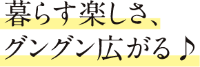 暮らす楽しさ、グングン広がる♪