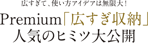 広すぎて、使い方アイデアは無限大！Premium「広すぎ収納」人気のヒミツ大公開