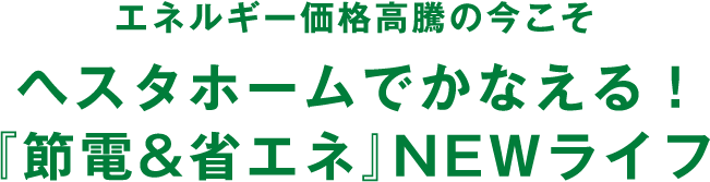 エネルギー価格高騰の今こそヘスタホームでかなえる！『節電&省エネ』NEWライフ