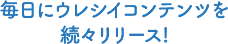毎日にウレシイコンテンツを続々リリース!